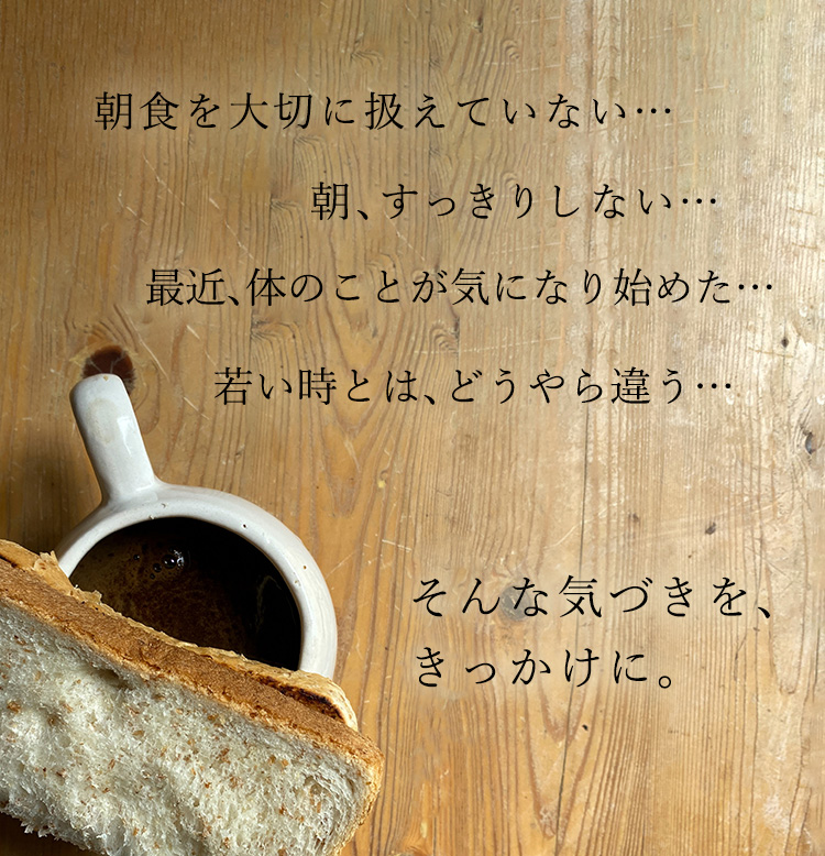 朝食を大切に扱えていない…　朝、すっきりしない…　最近、体のことが気になる始めた…　若い時とは、どうやら違う…　そんな気付きをきっかけに。