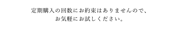 定期購入の回数にお約束はありませんので、お気軽にお試しください。