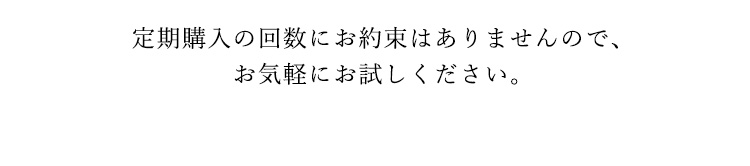 定期購入の回数にお約束はありませんので、お気軽にお試しください。