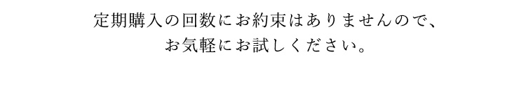 定期購入の回数にお約束はありませんので、お気軽にお試しください。